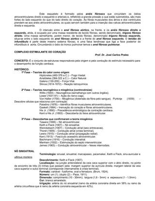 Este esqueleto é formado pelos anéis fibrosos que circundam os óstios
atrioventriculares direito e esquerdo e arteriais e, refletindo a grande pressão a que estão submetidos, são mais
fortes do lado esquerdo do que do lado direito do coração. As fibras musculares dos átrios e dos ventrículos
prendem-se aos anéis atrioventriculares, os quais servem também para a inserção das valvas atrioventriculares
direita e esquerda.
O intervalo entre o anel fibroso aórtico, na frente, e os anéis fibrosos direito e
esquerdo, atrás, é ocupado por uma massa resistente de tecido fibroso, sendo denominado, trígono fibroso
direito. Uma massa semelhante, porém menor, de tecido fibroso, denominado trígono fibroso esquerdo,
situa-se entre o lado esquerdo do anel fibroso aórtico e a frente do anel fibroso esquerdo. O tendão do
infundíbulo é parte deste mesmo sistema fibroso, é uma faixa tendinosa que liga a face posterior do
infundíbulo à aorta. Circundando o óstio do tronco pulmonar temos o anel fibroso pulmonar.
COMPLEXO ESTIMULANTE DO CORAÇÃO
Prof. Dr. José Carlos Prates
CONCEITO: É o conjunto de estruturas responsáveis pela origem e pela condução do estímulo necessário para
o desempenho da função cardíaca.
HISTÓRICO:
1ª Fase – Teorias do calor como origem
Hipócrates (460-376 a.C.) – Fogo Vestal.
Aristóteles (384-322 a.C.) – Calor Natural.
Galeno (130-200) – Força Vital.
Silvius (1614-1672) – Reação Iatroquímica.
2ª Fase – Teorias neurogênica e miogênica (controvérsias)
Willis (1644) – Neurogênica (semelhança com outros órgãos).
Lower (1631-91) – Ação do nervo vago.
Von Haller (1754) – Miogênica (distensão da fibra pelo sangue). Purkinje (1839) –
Descobre células que relaciona com contração.
Paladino (1876) – Identifica fibras musculares atrioventriculares.
Gaskell (1884) – Inervação do coração e fibras atrioventriculares.
His Jr. (1890) – Precedência embriológica da contração cardíaca.
Kent e His Jr. (1893) – Descoberta do feixe atrioventricular.
3ª Fase – Descobertas que confirmaram a teoria miogênica
Tawara (1906) – Nó atrioventricular.
Keith e Flack (1907) – Nó sinoatrial.
Wenckebach (1907) – Condução atrial (seio entrecavas).
Thorel (1909) – Condução atrial (crista terminal).
Lewis (1910) – Condução atrial (propagação radial).
Kent (1913) – Fascículo acessório atrioventricular.
Bachmann (1916) – Condução interatrial.
Manhain (1932) – Estimulação do septo interventricular.
James (1963) – Condução atrioventricular – feixes internodais.
NÓ SINOATRIAL
Terminologia: sinusal, sinuatrial, marcapasso, pacemaker, Keith e Flack, sinu-auricular e
ultimus moriens.
Descobrimento: Keith e Flack (1907).
Localização: na junção anterolateral da veia cava superior com o átrio direito, no ponto
de encontro de três (3) linhas que passam pela: margem superior da aurícula direita, margem lateral da veia
cava superior e sulco terminal (corresponde internamente à crista terminal).
Formato: variável - fusiforme, oval e ferradura. (Bruni, 1924).
Número: um (1). (duplo (2) – Pace, 1911).
Dimensão: comprimento (10 - 30mm); largura (1,8 - 5mm) e espessura (1 - 1,5mm).
Cor: branco amarelado.
Irrigação: artéria do nó sinoatrial (ramo da artéria coronária direita em 58% ou ramo da
artéria circunflexa que é ramo da artéria coronária esquerda em 42%).
 