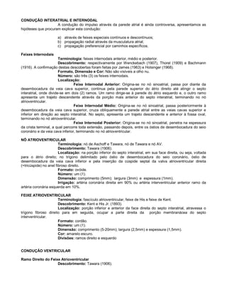 CONDUÇÃO INTERATRIAL E INTERNODAL
A condução do impulso através da parede atrial é ainda controversa, apresentamos as
hipóteses que procuram explicar esta condução:
a) através de feixes especiais contínuos e descontínuos;
b) propagação radial através da musculatura atrial;
c) propagação preferencial por caminhos específicos.
Feixes Internodais
Terminologia: feixes internodais anterior, médio e posterior.
Descobrimento: respectivamente por Wenckebach (1907), Thorel (1909) e Bachmann
(1916). A confirmação destas descobertas foram feitas por James (1963) e Holsinger (1968).
Formato, Dimensão e Cor: Não são visíveis a olho nu.
Número: são três (3) os feixes internodais.
Localização:
Feixe Internodal Anterior: Origina-se no nó sinoatrial, passa por diante da
desembocadura da veia cava superior, continua pela parede superior do átrio direito até atingir o septo
interatrial, onde divide-se em dois (2) ramos. Um ramo dirige-se à parede do átrio esquerdo e, o outro ramo
apresenta um trajeto descendente através da porção mais anterior do septo interatrial, terminando no nó
atrioventricular.
Feixe Internodal Médio: Origina-se no nó sinoatrial, passa posteriormente à
desembocadura da veia cava superior, cruza obliquamente a parede atrial entre as veias cavas superior e
inferior em direção ao septo interatrial. No septo, apresenta um trajeto descendente e anterior à fossa oval,
terminando no nó atrioventricular.
Feixe Internodal Posterior: Origina-se no nó sinoatrial, penetra na espessura
da crista terminal, a qual percorre toda extensão, passando depois, entre os óstios de desembocadura do seio
coronário e da veia cava inferior, terminando no nó atrioventricular.
NÓ ATRIOVENTRICULAR
Terminologia: nó de Aschoff e Tawara, nó de Tawara e nó AV.
Descobrimento: Tawara (1906).
Localização: na porção inferior do septo interatrial, em sua face direita, ou seja, voltada
para o átrio direito; no trígono delimitado pelo óstio de desembocadura do seio coronário, óstio de
desembocadura da veia cava inferior e pela inserção da cúspide septal da valva atrioventricular direita
(=tricúspide) no anel fibroso direito.
Formato: ovóide.
Número: um (1).
Dimensão: comprimento (5mm); largura (3mm) e espessura (1mm).
Irrigação: artéria coronária direita em 90% ou artéria interventricular anterior ramo da
artéria coronária esquerda em 10%.
FEIXE ATRIOVENTRICULAR
Terminologia: fascículo atrioventricular, feixe de His e feixe de Kent.
Descobrimento: Kent e His Jr. (1893).
Localização: porção inferior e anterior da face direita do septo interatrial, atravessa o
trígono fibroso direito para em seguida, ocupar a parte direita da porção membranácea do septo
interventricular.
Formato: cordão.
Número: um (1).
Dimensão: comprimento (5-20mm); largura (2,5mm) e espessura (1,5mm).
Cor: amarelo escuro.
Divisões: ramos direito e esquerdo
CONDUÇÃO VENTRICULAR
Ramo Direito do Feixe Atrioventricular
Descobrimento: Tawara (1906).
 