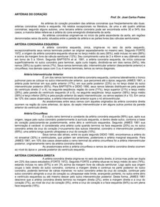 ARTÉRIAS DO CORAÇÃO
Prof. Dr. José Carlos Prates
As artérias do coração procedem das artérias coronárias que freqüentemente são duas:
artérias coronárias direita e esquerda. Há relatos excepcionais na literatura, de uma e até quatro artérias
coronárias; segundo alguns autores, uma terceira artéria coronária pode ser encontrada entre 30 e 54% dos
casos, a maioria delas refere-se à artéria do cone emergindo diretamente da aorta.
As artérias coronárias originam-se no início da parte ascendente da aorta, em regiões
denominadas seios da aorta, situados entre a parede da artéria e as partes livres das válvulas semilunares.
ARTÉRIA CORONÁRIA ESQUERDA
A artéria coronária esquerda, única, origina-se no seio da aorta esquerdo,
excepcionalmente seus ramos terminais podem se originar separadamente no mesmo seio. Segundo FORTE
1972, a origem da artéria coronária esquerda situa-se no terço médio do seio (95%), está incluso no seio (88%)
e acima da margem livre da válvula semilunar (12%). Seu comprimento varia de 2 a 40mm e seu diâmetro está
em torno de 5 a 10mm. Segundo BAPTISTA et al. 1991, a artéria coronária esquerda, de início coloca-se
superficialmente no sulco coronário para terminar, após curto trajeto, dividindo-se em dois ramos (54%), três
ramos (38%) ou quatro ramos (7%). Seus ramos terminais são: interventricular anterior (descendente anterior) e
circunflexa; nos demais casos com 3 ou 4 ramos terminais, temos os ramos diagonais.
Artéria Interventricular Anterior
É um dos ramos terminais da artéria coronária esquerda, contorna lateralmente o tronco
pulmonar para se colocar no sulco interventricular anterior, que percorrerá até o ápice; segundo JAMES 1961, a
artéria pode terminar em sua parte anterior (17%), em sua parte posterior (23%) ou no terço distal do sulco
interventricular posterior (60%). Para BAPTISTA e DIDIO 1990, seus ramos laterais distribuem-se pela parede
do ventrículo direito (1 a 4), na seguinte seqüência: região do cone (71%), terço superior (21%) e terço médio
(28%); pela parede do ventrículo esquerdo (4 a 6), na seguinte seqüência: terço superior (58%); terço médio
(58%) e terço inferior (50%) e pela porção anterior do septo interventricular, os ramos septais (4 a 10). Em cerca
de 12% dos casos observados, a artéria interventricular anterior supre o nó atrioventricular.
As anastomoses entre seus ramos com àqueles originados da artéria coronária direita
ocorrem na região do cone arterioso, do ápice, do septo interventricular e em alguns outros pontos da parede
anterior do ventrículo direito.
Artéria Circunflexa
É o outro ramo terminal e constante da artéria coronária esquerda (99%) que, após sua
origem, segue pelo sulco coronário posteriormente à aurícula esquerda, e dentro deste sulco, contorna a base
do coração posicionando-se posteriormente, entre átrio e ventrículo esquerdos. Segundo JAMES 1961 sua
terminação é variável: é considerada uma artéria curta quando termina na face esquerda (20%) ou no sulco
coronário antes da cruz do coração (=cruzamento dos sulcos interatrial, coronário e interventricular posterior)
(69%); uma artéria longa quando ultrapassa a cruz do coração (10%).
Seus ramos são atriais, entre os quais segundo DIDIO 1995, encontramos a artéria do
nó sinoatrial (30%) e ventriculares, que podem ser anteriores, posteriores e artéria marginal esquerda. Para
JAMES 1961, em 10% dos casos observados o ramo terminal da artéria circunflexa foi a artéria interventricular
posterior, originariamente ramo da artéria coronária direita.
As anastomoses entre a artéria circunflexa e ramos da artéria coronária direita ocorrem
ao nível do ápice e parede posterior do ventrículo esquerdo.
ARTÉRIA CORONÁRIA DIREITA
A artéria coronária direita origina-se no seio da aorta direito, é única mas pode ser dupla
em 23% dos casos estudados (FORTE 1972). Segundo FORTE a artéria situa-se no terço médio do seio (74%),
estando inclusa no seio (97%) e em 3% acima da margem livre da válvula semilunar. Logo após sua origem
ocupa o lado direito do sulco coronário, contorna a margem direita e continua na parte posterior do sulco
coronário, podendo terminar de várias maneiras: no sulco coronário antes da cruz do coração, continuar pelo
sulco coronário atingindo a cruz do coração ou ultrapassar este limite, avançando portanto, no sulco entre átrio
e ventrículo esquerdos ou até mesmo descer pelo sulco interventricular posterior. Desta forma, JAMES 1961
descreve que a artéria coronária direita termina na margem direita (2%), entre a margem direita e a cruz do
coração (7%), ao nível da cruz do coração (9%), entre a cruz do coração e a face esquerda (64%) ou em plena
face esquerda (18%).
 