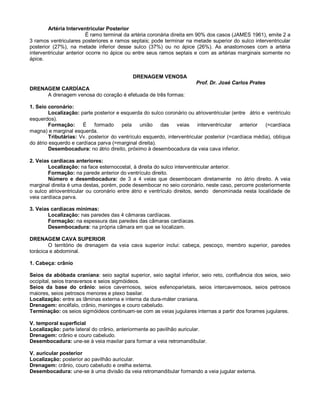 Artéria Interventricular Posterior
É ramo terminal da artéria coronária direita em 90% dos casos (JAMES 1961), emite 2 a
3 ramos ventriculares posteriores e ramos septais; pode terminar na metade superior do sulco interventricular
posterior (27%), na metade inferior desse sulco (37%) ou no ápice (26%). As anastomoses com a artéria
interventricular anterior ocorre no ápice ou entre seus ramos septais e com as artérias marginais somente no
ápice.
DRENAGEM VENOSA
Prof. Dr. José Carlos Prates
DRENAGEM CARDÍACA
A drenagem venosa do coração é efetuada de três formas:
1. Seio coronário:
Localização: parte posterior e esquerda do sulco coronário ou atrioventricular (entre átrio e ventrículo
esquerdos).
Formação: É formado pela união das veias interventricular anterior (=cardíaca
magna) e marginal esquerda.
Tributárias: Vv. posterior do ventrículo esquerdo, interventricular posterior (=cardíaca média), oblíqua
do átrio esquerdo e cardíaca parva (=marginal direita).
Desembocadura: no átrio direito, próximo à desembocadura da veia cava inferior.
2. Veias cardíacas anteriores:
Localização: na face esternocostal, à direita do sulco interventricular anterior.
Formação: na parede anterior do ventrículo direito.
Número e desembocadura: de 3 a 4 veias que desembocam diretamente no átrio direito. A veia
marginal direita é uma destas, porém, pode desembocar no seio coronário, neste caso, percorre posteriormente
o sulco atrioventricular ou coronário entre átrio e ventrículo direitos, sendo denominada nesta localidade de
veia cardíaca parva.
3. Veias cardíacas mínimas:
Localização: nas paredes das 4 câmaras cardíacas.
Formação: na espessura das paredes das câmaras cardíacas.
Desembocadura: na própria câmara em que se localizam.
DRENAGEM CAVA SUPERIOR
O território de drenagem da veia cava superior inclui: cabeça, pescoço, membro superior, paredes
torácica e abdominal.
1. Cabeça: crânio
Seios da abóbada craniana: seio sagital superior, seio sagital inferior, seio reto, confluência dos seios, seio
occipital, seios transversos e seios sigmóideos.
Seios da base do crânio: seios cavernosos, seios esfenoparietais, seios intercavernosos, seios petrosos
maiores, seios petrosos menores e plexo basilar.
Localização: entre as lâminas externa e interna da dura-máter craniana.
Drenagem: encéfalo, crânio, meninges e couro cabeludo.
Terminação: os seios sigmóideos continuam-se com as veias jugulares internas a partir dos forames jugulares.
V. temporal superficial
Localização: parte lateral do crânio, anteriormente ao pavilhão auricular.
Drenagem: crânio e couro cabeludo.
Desembocadura: une-se à veia maxilar para formar a veia retromandibular.
V. auricular posterior
Localização: posterior ao pavilhão auricular.
Drenagem: crânio, couro cabeludo e orelha externa.
Desembocadura: une-se à uma divisão da veia retromandibular formando a veia jugular externa.
 