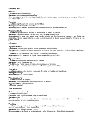 2. Cabeça: face
V. facial
Localização: sulco nasogeniano.
Drenagem: estruturas superficiais da face.
Desembocadura: variável. Desemboca freqüentemente na veia jugular interna juntamente com uma divisão da
veia retromandibular.
V. maxilar
Localização: profundamente ao ramo da mandíbula.
Drenagem: estruturas profundas da face.
Desembocadura: une-se à veia temporal superficial formando a veia retromandibular.
V. retromandibular
Localização: posteriormente ao ramo da mandíbula e no interior da parótida.
Drenagem: conjunto dos territórios das veias temporal superficial e maxilar.
Desembocadura: esta veia possui uma divisão anterior que freqüentemente une-se à veia facial que
desemboca na veia jugular interna e, outra posterior que une-se à veia auricular posterior formando a veia
jugular externa.
3. Pescoço
V. jugular externa
Localização: cruza superficialmente o músculo esternocleidomastóideo.
Drenagem: além dos territórios de suas veias formadoras (auricular posterior e retromandibular), pescoço e
ombro.
Tributárias: v. jugular anterior, (arco jugular), v. transversa do pescoço.
Desembocadura: v. subclávia, v. jugular interna ou ângulo jugulo-subclávio.
V. jugular interna
Localização: lateralmente à artéria carótida comum.
Drenagem: crânio, face e pescoço.
Tributárias: vv. Facial, lingual, faríngeas, tireóideas superior e média.
Desembocadura: une-se à veia subclávia para formar a veia braquiocefálica.
V. vertebral
Localização: passa pelos forames transversos da região cervical da coluna vertebral.
Drenagem: pescoço.
Desembocadura: v. braquiocefálica.
V. tireóidea inferior
Localização: diante da traquéia.
Drenagem: glândula tireóide e estruturas inferiores do pescoço.
Desembocadura: v. braquiocefálica.
4. Membro superior
Veias superficiais
Rede venosa dorsal da mão
Localização: dorso da mão.
Formação: veias digitais dorsais e metacárpicas dorsais.
Drenagem: mão.
Desembocadura: as extremidades lateral e medial da rede venosa dorsal da mão formam.,
respectivamente, as veias cefálica e basílica.
V. cefálica
Localização: margem lateral do antebraço, anterior à fossa cubital, lateralmente ao
músculo bíceps braquial e sulco deltopeitoral.
Drenagem: mão, antebraço, braço e ombro.
Desembocadura: aprofunda-se na fáscia sobre o sulco deltopeitoral e desemboca na veia axilar.
 
