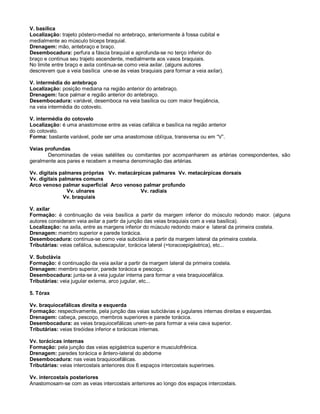 V. basílica
Localização: trajeto póstero-medial no antebraço, anteriormente à fossa cubital e
medialmente ao músculo bíceps braquial.
Drenagem: mão, antebraço e braço.
Desembocadura: perfura a fáscia braquial e aprofunda-se no terço inferior do
braço e continua seu trajeto ascendente, medialmente aos vasos braquiais.
No limite entre braço e axila continua-se como veia axilar. (alguns autores
descrevem que a veia basílica une-se às veias braquiais para formar a veia axilar).
V. intermédia do antebraço
Localização: posição mediana na região anterior do antebraço.
Drenagem: face palmar e região anterior do antebraço.
Desembocadura: variável, desemboca na veia basílica ou com maior freqüência,
na veia intermédia do cotovelo.
V. intermédia do cotovelo
Localização: é uma anastomose entre as veias cefálica e basílica na região anterior
do cotovelo.
Forma: bastante variável, pode ser uma anastomose oblíqua, transversa ou em “V”.
Veias profundas
Denominadas de veias satélites ou comitantes por acompanharem as artérias correspondentes, são
geralmente aos pares e recebem a mesma denominação das artérias.
Vv. digitais palmares próprias Vv. metacárpicas palmares Vv. metacárpicas dorsais
Vv. digitais palmares comuns
Arco venoso palmar superficial Arco venoso palmar profundo
Vv. ulnares Vv. radiais
Vv. braquiais
V. axilar
Formação: é continuação da veia basílica a partir da margem inferior do músculo redondo maior. (alguns
autores consideram veia axilar a partir da junção das veias braquiais com a veia basílica).
Localização: na axila, entre as margens inferior do músculo redondo maior e lateral da primeira costela.
Drenagem: membro superior e parede torácica.
Desembocadura: continua-se como veia subclávia a partir da margem lateral da primeira costela.
Tributárias: veias cefálica, subescapular, torácica lateral (=toracoepigástrica), etc...
V. Subclávia
Formação: é continuação da veia axilar a partir da margem lateral da primeira costela.
Drenagem: membro superior, parede torácica e pescoço.
Desembocadura: junta-se à veia jugular interna para formar a veia braquiocefálica.
Tributárias: veia jugular externa, arco jugular, etc...
5. Tórax
Vv. braquiocefálicas direita e esquerda
Formação: respectivamente, pela junção das veias subclávias e jugulares internas direitas e esquerdas.
Drenagem: cabeça, pescoço, membros superiores e parede torácica.
Desembocadura: as veias braquiocefálicas unem-se para formar a veia cava superior.
Tributárias: veias tireóidea inferior e torácicas internas.
Vv. torácicas internas
Formação: pela junção das veias epigástrica superior e musculofrênica.
Drenagem: paredes torácica e ântero-lateral do abdome
Desembocadura: nas veias braquiocefálicas.
Tributárias: veias intercostais anteriores dos 6 espaços intercostais superiroes.
Vv. intercostais posteriores
Anastomosam-se com as veias intercostais anteriores ao longo dos espaços intercostais.
 