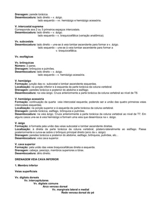 Drenagem: parede torácica.
Desembocadura: lado direito – v. ázigo.
lado esquerdo – vv. hemiázigo e hemiázigo acessória.
V. intercostal suprema
Corresponde aos 2 ou 3 primeiros espaços intercostais.
Desembocadura: lado direito – v. ázigo.
lado esquerdo – v. braquiocefãlica (variação anatômica).
Vv. subcostais
Desembocadura: lado direito – une-se à veia lombar ascendente para formar a v. ázigo.
lado esquerdo – une-se à veia lombar ascendente para formar a
v. braquiocefãlica.
Vv. esofágicas
Vv. brônquicas
Número: 2 pares.
Drenagem: brônquios e pulmões.
Desembocadura: lado direito – v. ázigo.
lado esquerdo – v. hemiázigo acessória.
V. hemiázigo
Formação: junção das vv. subcostal e lombar ascendente esquerdas.
Localização: na porção inferior e à esquerda da parte torácica da coluna vertebral.
Drenagem: paredes torácica e posterior do abdome e esôfago.
Desembocadura: na veia ázigo. Cruza anteriormente a parte torácica da coluna vertebral ao nível de T8.
V. hemiázigo acessória
Formação: continuação da quarta veia intercostal esquerda; podendo ser a união das quatro primeiras veias
intercostais esquerdas.
Localização: na porção superior e à esquerda da parte torácica da coluna vertebral.
Drenagem: parede torácica, esôfago, brônquios e pulmões.
Desembocadura: na veia ázigo. Cruza anteriormente a parte torácica da coluna vertebral ao nível de T7. Em
alguns casos une-se à veia hemiázigo e formam uma veia que desemboca na v. ázigo.
V. ázigo
Formação: é formada pela união das veias subcostal e lombar ascendente direitas.
Localização: à direita da parte torácica da coluna vertebral, póstero-lateralmente ao esôfago. Passa
posteriormente e curva-se sobre o brônquio principal direito (arco da v. ázigo).
Drenagem: paredes torácica e posterior do abdome, esôfago, brônquios, pulmões, etc...
Desembocadura: veia cava superior.
V. cava superior
Formação: pela união das veias braquiocefálicas direita e esquerda.
Drenagem: cabeça, pescoço, membros superiores e tórax.
Desembocadura: átrio direito.
DRENAGEM VEIA CAVA INFERIOR
1. Membro inferior
Veias superficiais
Vv. digitais dorsais
Vv. intercapitulares
Vv. digitais comuns
Arco venoso dorsal
Vv. marginais lateral e medial
Rede venosa dorsal do pé
 