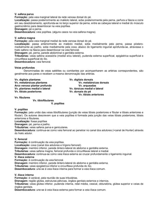 V. safena parva
Formação: pela veia marginal lateral da rede venosa dorsal do pé.
Localização: passa posteriormente ao maléolo lateral, sobe posteriormente pela perna, perfura a fáscia e corre
em seu desdobramento, aprofunda-se no terço superior da perna, entre as cabeças lateral e medial do músculo
gastrocnêmio para desembocar na veia poplítea.
Drenagem: pé e perna.
Desembocadura: veia poplítea. (alguns casos na veia safena magna).
V. safena magna
Formação: pela veia marginal medial da rede venosa dorsal do pé.
Localização: passa anteriormente ao maléolo medial, sobe medialmente pela perna, passa póstero-
medialmente ao joelho, sobe medialmente pela coxa; abaixo do ligamento inguinal aprofunda-se, atravessa o
hiato safeno na fáscia para desembocar na veia femoral.
Drenagem: pé, perna, parede abdominal e genitália externa.
Tributárias: veias safena acessória (medial e/ou lateral), pudenda externa superficial, epigástrica superficial e
circunflexa superficial do ílio.
Desembocadura: veia femoral.
Veias profundas
Denominadas de veias satélites ou comitantes por acompanharem as artérias correspondentes, são
geralmente aos pares e recebem a mesma denominação das artérias.
Vv. digitais plantares Vv. digitais dorsais
Vv. metatársicas plantares Vv. metatársicas dorsais
Arco venoso plantar profundo Vv. arqueadas
Vv. plantares medial e lateral Vv. társicas medial e lateral
Vv. tibiais posteriores Vv. dorsais do pé
Vv. tibiais anteriores
Vv. fibulares
Vv. tibiofibulares
V. poplítea
V. poplítea
Formação: pela união das veias tibiofibulares (junção de veias tibiais posteriores e fibular e tibiais anteriores e
fibular). Os autores descrevem que a veia poplítea é formada pela junção das veias tibiais posteriores, tibiais
anteriores e fibulares.
Localização: fossa poplítea.
Drenagem: pé, perna e joelho.
Tributárias: veias safena parva e geniculares.
Desembocadura: continua-se como veia femoral ao penetrar no canal dos adutores (=canal de Hunter) através
do hiato adutor.
V. femoral
Formação: é continuação da veia poplítea.
Localização: coxa (canal dos adutores e trígono femoral).
Drenagem: membro inferior, parede ântero-lateral do abdome e genitália externa.
Tributárias: veias safena magna, femoral profunda e circunflexas lateral e medial.
Desembocadura: continua-se como veia ilíaca externa ao cruzar profundamente o ligamento inguinal.
V. ilíaca externa
Formação: é continuação da veia femoral.
Drenagem: membro inferior, parede ântero-lateral do abdome e genitália externa.
Tributárias: veias epigástrica inferior e circunflexa profunda do ílio.
Desembocadura: une-se à veia ilíaca interna para formar a veia ilíaca comum.
V. ilíaca interna
Formação: é variável, pela reunião de suas tributárias.
Drenagem: região glútea, estruturas pélvicas, órgãos genitais externos e internos.
Tributárias: veias glútea inferior, pudenda interna, retal média, vesical, obturatória, glútea superior e veias de
órgãos genitais.
Desembocadura: une-se à veia ilíaca externa para formar a veia ilíaca comum.
 