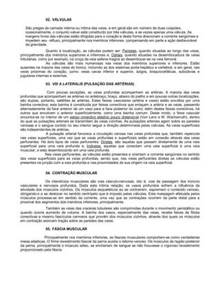 02. VÁLVULAS
São pregas da camada interna ou íntima das veias, e em geral são em número de duas cúspides,
ocasionalmente, o conjunto valvar está constituído por três válvulas, e as vezes apenas uma válvula. As
margens livres das válvulas estão dirigidas para o coração e desta forma direcionam a corrente sangüínea e
impedem seu refluxo, principalmente nos membros inferiores, compensando em parte a ação desfavorável
da gravidade.
Quanto à localização, as válvulas podem ser: Parietais, quando situadas ao longo das veias,
principalmente dos membros superiores e inferiores e; Ostiais, quando situadas na desembocadura de veias
tributárias, como por exemplo, na croça da veia safena magna ao desembocar-se na veia femoral.
As válvulas são mais numerosas nas veias dos membros superiores e inferiores. Estão
ausentes na maioria das veias do tronco, incluindo as dos sistemas porta-hepático e vertebral, e em geral, nas
veias próximas do coração, como: veias cavas inferior e superior, ázigos, braquiocefálicas, subclávias e
jugulares internas e externas.
03. VIS A LATERALIS (PULSAÇÃO DAS ARTÉRIAS)
Com poucas exceções, as veias profundas acompanham as artérias. A maioria das veias
profundas que acompanham as artérias no antebraço, braço, abaixo do joelho e em poucas outras localizações,
são duplas, portanto, satélites às artérias. Estes feixes vasculares (artéria e veias) estão envoltos por uma
bainha conectiva; esta bainha é constituída por feixes conectivos que enlaçam a artéria e as veias, passando
alternadamente da face anterior de um vaso para a face posterior do outro; além destes feixes conectivos, há
outros que envolvem o anterior superficialmente, como uma bainha comum. Deste modo, o feixe vascular
encontra-se no interior de um estojo conectivo elástico pouco distensível (Von Lanz e W. Wachsmuth), dentro
do qual as pulsações arteriais se transmitem às veias vizinhas. As pulsações arteriais agem sobre as paredes
venosas e o sangue contido no seu interior segue a direção determinada pelas válvulas. As veias superficiais
são independentes de artérias.
A pulsação arterial favorece a circulação venosa nas veias profundas que, também repercute
nas veias superficiais, uma vez que as veias profundas e superficiais estão em conexão através das veias
perfurantes. Há dois tipos de veias perfurantes: Diretas, são aquelas que passam diretamente de uma veia
superficial para uma veia profunda e, Indiretas, aquelas que conectam uma veia superficial à uma veia
muscular, e esta desembocando em uma veia profunda.
Nas veias perfurantes, as válvulas estão presentes e orientam a corrente sangüínea no sentido
das veias superficiais para as veias profundas, sendo que, nas veias perfurantes diretas as válvulas estão
presentes na junção com a veia profunda e nas proximidades de sua origem na veia superficial.
04. CONTRAÇÃO MUSCULAR
Os interstícios musculares são vias vásculo-nervosas, isto é, vias de passagem dos troncos
vasculares e nervosos profundos. Dada esta íntima relação, os vasos profundos sofrem a influência da
atividade dos músculos vizinhos. Os músculos esqueléticos ao se contrairem, espremem o conteúdo venoso,
obrigando-o a se deslocar no sentido centrípeto que é imposto pelas válvulas. Esta massagem efetuada pelos
músculos processa-se em sentido da corrente, uma vez que as contrações ocorrem da parte distal para a
proximal dos segmentos dos membros inferiores, principalmente.
Também as veias das vísceras tubulares são comprimidas durante o movimento peristáltico ou
quando ocorre aumento de volume. A bainha dos vasos, especialmente das veias, recebe feixes de fibras
conectivas e mesmo fascículos carnosos que provêm dos músculos vizinhos, através dos quais os músculos
em contração exercem tração sobre as paredes das veias.
05. FÁSCIA MUSCULAR
Principalmente nos membros inferiores, as fáscias musculares comportam-se como verdadeiras
meias elásticas. O firme revestimento fascial da perna auxilia o retorno venoso. Os músculos da região posterior
da perna, principalmente o músculo sóleo, se encheriam de sangue se não houvesse o vigoroso revestimento
proporcionado pela fáscia.
 