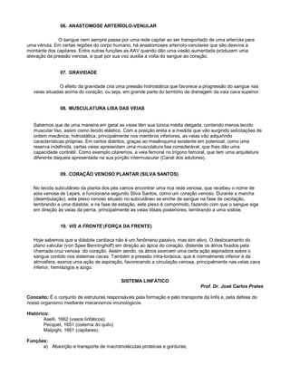 06. ANASTOMOSE ARTERÍOLO-VENULAR
O sangue nem sempre passa por uma rede capilar ao ser transportado de uma arteríola para
uma vênula. Em certas regiões do corpo humano, há anastomoses arteríolo-venulares que são desvios a
montante dos capilares. Entre outras funções as AAV quando dão uma vasão aumentada produzem uma
elevação da pressão venosa, a qual por sua vez auxilia a volta do sangue ao coração.
07. GRAVIDADE
O efeito da gravidade cria uma pressão hidrostática que favorece a progressão do sangue nas
veias situadas acima do coração, ou seja, em grande parte do território de drenagem da veia cava superior.
08. MUSCULATURA LISA DAS VEIAS
Sabemos que de uma maneira em geral as veias têm sua túnica média delgada, contendo menos tecido
muscular liso, assim como tecido elástico. Com a posição ereta e a medida que vão surgindo solicitações de
ordem mecânica, hidrostática, principalmente nos membros inferiores, as veias vão adquirindo
características próprias. Em certos distritos, graças ao mesênquima existente em potencial, como uma
reserva indefinida, certas veias apresentam uma musculatura lisa considerável, que lhes dão uma
capacidade contrátil. Como exemplo citaremos, a veia femoral no trígono femoral, que tem uma arquitetura
diferente daquela apresentada na sua porção intermuscular (Canal dos adutores).
09. CORAÇÃO VENOSO PLANTAR (SILVA SANTOS)
No tecido subcutâneo da planta dos pés vamos encontrar uma rica rede venosa, que recebeu o nome de
sola venosa de Lejars, e funcionaria segundo Silva Santos, como um coração venoso. Durante a marcha
(deambulação), este plexo venoso situado no subcutâneo se enche de sangue na fase de oscilação,
lembrando a uma diástole, e na fase de estação, este plexo é comprimido, fazendo com que o sangue siga
em direção às veias da perna, principalmente as veias tibiais posteriores, lembrando a uma sístole.
10. VIS A FRONTE (FORÇA DA FRENTE)
Hoje sabemos que a diástole cardíaca não é um fenômeno passivo, mas sim ativo. O deslocamento do
plano valvular (von Spee Benninghoff) em direção ao ápice do coração, distende os átrios fixados pela
chamada cruz venosa do coração. Assim sendo, os átrios exercem uma certa ação aspiradora sobre o
sangue contido nos sistemas cavas. Também a pressão intra-torácica, que é normalmente inferior à da
atmosfera, exerce uma ação de aspiração, favorecendo a circulação venosa, principalmente nas veias cava
inferior, hemiázigos e ázigo.
SISTEMA LINFÁTICO
Prof. Dr. José Carlos Prates
Conceito: É o conjunto de estruturas responsáveis pela formação e pelo transporte da linfa e, pela defesa do
nosso organismo mediante mecanismos imunológicos.
Histórico:
Aselli, 1662 (vasos linfáticos)
Pecquet, 1651 (cisterna do quilo)
Malpighi, 1661 (capilares).
Funções:
a) Absorção e transporte de macromoléculas proteicas e gorduras;
 