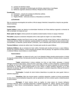 b) Limpeza do interstício celular;
c) Produção, maturação ou transformação de linfócitos, plasmócitos e macrófagos;
d) Defesa do organismo através de linfócitos, filtração da linfa e anticorpos.
Constituição:
a) Continente – conjunto de condutos de diferentes calibres;
b) Conteúdo – líquido chamado linfa;
c) Órgãos linfóides – estruturas anexas ou interpostas ao continente.
a) Continente
São os condutores encarregados de recolher a linfa do espaço intersticial, transportá-la e lançá-la nas grandes
veias do pescoço
Componentes:
Capilar linfático: podem ser abertos na extremidade intersticial com fibras elásticas regulando a entranda da
linfa ou fechados “em dedos de luva”.
Rede capilar de origem: entrecruzamento de capilares anastomosados imersos no espaço intersticial.
Pré-coletor: pequenos condutores interpostos entre a rede capilar de origem e os vasos linfáticos.
Vasos linfáticos: paredes mais finas do que as veias, possuem as três túnicas (íntima, média e adventícia), e
numerosas válvulas. Podem ser aferentes, quando penetram no linfonodo, o que fazem por sua curvatura maior
(convexidade), ou eferentes, quando deixam o linfonodo, o que é realizado pela curvatura menor (concavidade).
Troncos linfáticos: condutos de calibre maior, formados pela reunião de vasos linfáticos.
Coletores linfáticos: são os condutos de maior calibre, formados pela reunião de troncos e vasos linfáticos.
Através dos coletores linfáticos, a linfa é lançada nas grandes veias do pescoço. No organismo humano existem
2 coletores linfáticos: ducto torácico e o ducto linfático.
Ducto torácico
Formação: na cisterna do quilo, que é uma dilatação linfática situada anteriormente e à direita
da segunda vértebra lombar, formada pela reunião dos seguintes troncos linfáticos: lombares direito e esquerdo
e Intestinal.
Trajeto: anteriormente à coluna vertebral, de início no lado direito, atravessa o músculo
diafragma através do hiato aórtico, coloca-se entre a veia ázigo, à direita, e aorta à esquerda, e posteriormente
ao esôfago; ao nível da 5
a
vértebra torácica, cruza a linha mediana e se coloca à esquerda da coluna vertebral,
lateralmente ao esôfago, passa posteriormente ao arco aórtico e artéria subclávia esquerda; já no lado
esquerdo do pescoço, recebe como tributários, os troncos jugular e subclávio esquerdos; dilata-se formando a
ampola do ducto torácico.
Terminação: A ampola do ducto torácico desemboca na junção das veias jugular interna e
subclávia esquerdas.
Tributários: Além dos troncos jugular e subclávio esquerdos, recebe os troncos provenientes
do tórax (tronco broncomediastinal esquerdo), que se apresentam de forma variável quanto à desembocadura
no ducto torácico.
Drenagem: O ducto torácico drena as regiões do corpo abaixo do músculo diafragma
(membros inferiores, pelve e cavidade abdominal) e metades esquerdas da cabeça, pescoço (tronco jugular
esquerdo) e tórax (tronco broncomediastinal esquerdo) e, membro superior esquerdo (tronco subclávio
esquerdo).
 