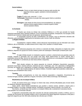 Ducto linfático:
Formação: Ocorre no lado direito da base do pescoço pela reunião dos
seguintes troncos: jugular, subclávio e broncomediastinal
direitos.
Trajeto: É muito curto, cerca de 1 – 2 cm.
Terminação: Desemboca na junção das veias jugular interna e subclávia
direitas.
Drenagem: Lado direito do tórax (tronco broncomediastinal), da cabeça e
pescoço (tronco jugular direito) e membro superior direito
(tronco subclávio direito).
b) Conteúdo
O líquido que circula no interior dos condutos linfáticos é a linfa que procede do líquido
intersticial assimilado pelos capilares linfáticos. É de cor levemente amarelada, transparente, faz exceção a linfa
intestinal que é branca e leitosa pelo teor em gorduras, denominada quilo.
A composição química da linfa é semelhante à do sangue, mas os elementos celulares são
diferentes, pela quantidade insignificante de hemácias e pelo número maior de linfócitos.
c) Órgãos linfóides
Completando o sistema linfático, temos estruturas macroscópicas que se intercalam aos vasos
linfáticos, são os linfonodos, ou estão anexos como o baço, timo, tonsilas e a medula óssea.
Linfonodos:
São estruturas pequenas com a forma e o tamanho de feijão, interpostos no trajeto dos vasos
linfáticos, dispostos em grupos de número variável, porém de localização e distribuição constante pelo corpo.
Timo:
É órgão linfóide situado no mediastino superior e anterior, anteriormente aos grandes vasos do
coração, traquéia e pericárdio (em sua porção mais alta). Muito desenvolvido no recém nascido até a
puberdade (cerca de 30g), diminui de crescimento com a idade, reduzindo-se a uma pequena massa vestigial a
partir da puberdade. É constituído por dois lobos (direito e esquerdo).
Baço:
Está situado embaixo da cúpula esquerda do músculo diafragma (hipocôndrio esquerdo),
apresenta duas faces: visceral (côncava, relaciona-se com o estômago, colo, rim e pâncreas) e diafragmática
(convexa, em relação com o diafragma); é irrigado e drenado, respectivamente, pela artéria e veia esplênicas.
Além das funções próprias do sistema linfático, é também órgão hemocaterético (destruidor de
hemácias que completaram seus ciclos).
Tonsilas:
Situadas principalmente no início dos sistemas respiratório e digestório. Encontramos as
tonsilas faríngea, tubáreas, palatinas e linguais, formando o anel linfático da faringe (=de Waldeyer).
Biodinâmica da circulação linfática
A linfa, da mesma forma que o sangue no interior das veias, enfrenta dificuldades para circular diante
ao obstáculo oferecido pela gravidade.
Assim sendo, vários fatores biodinâmicos que auxiliam o retorno venoso, também o fazem para a
circulação linfática: vis a tergo, pulsação arterial, contrações musculares, fáscia muscular, vis a fronte, etc.
No entanto, os fatores que mais auxiliam a circulação linfática são a substancial musculatura lisa de
suas paredes e as numerosas válvulas.
O segmento compreendido entre dois conjuntos de válvulas subsequentes constitui o linfônio, que é a
unidade de movimento da circulação linfática, pois a musculatura lisa desse segmento impulsiona a linfa para o
segmento seguinte que não reflui pela presença das válvulas que o limitam.
 