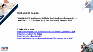 Bibliografia básica.
TAMANHA, P. Planejamento de Mídia. 2 ed. São Paulo: Pearson, 2011.
VERONEZZI, J.C. Mídia de A a Z. 3ed. São Paulo: Pearson, 2009
Links de apoio:
http://www4.ibope.com.br/midia/downloads/cartilha_jornalistas.pdf
http://gm.org.br/midia-dados
http://www.jovedata.com.br/
http://www.cenp.com.br/banco-pesquisa/informacoes_de_midia/
 
