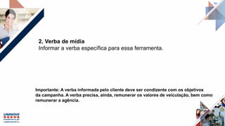 2. Verba de mídia
Informar a verba específica para essa ferramenta.
Importante: A verba informada pelo cliente deve ser condizente com os objetivos
da campanha. A verba precisa, ainda, remunerar os valores de veiculação, bem como
remunerar a agência.
 