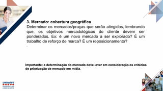 3. Mercado: cobertura geográfica
Determinar os mercados/praças que serão atingidos, lembrando
que, os objetivos mercadológicos do cliente devem ser
ponderados. Ex: é um novo mercado a ser explorado? É um
trabalho de reforço de marca? É um reposicionamento?
.
Importante: a determinação do mercado deve levar em consideração os critérios
de priorização de mercado em mídia.
 