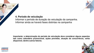 4. Período de veiculação
Informar o período de duração da veiculação da campanha.
Informar ainda se haverá fases distintas na campanha
Importante: a determinação do período de veiculação deve considerar alguns aspectos
tais como calendário promocional, ações previstas, atuação da concorrência, verba
disponível, dentre outros fatores.
 