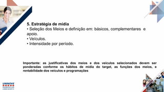 5. Estratégia de mídia
• Seleção dos Meios e definição em: básicos, complementares e
apoio.
• Veículos.
• Intensidade por período.
Importante: as justificativas dos meios e dos veículos selecionados devem ser
ponderadas conforme os hábitos de mídia do target, as funções dos meios, e
rentabilidade dos veículos e programações
 