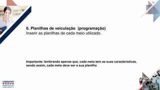 6. Planilhas de veiculação (programação)
Inserir as planilhas de cada meio utilizado.
Importante: lembrando apenas que, cada meio tem as suas características,
sendo assim, cada meio deve ser a sua planilha
 