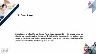 8. Cash Flow
Importante: a planilha de Cash Flow deve apresentar de forma clara ao
cliente os investimentos feitos em Publicidade, informando os valores por
meios e veículos. O Cash Flow deve demonstrar ao cliente a distribuição da
verba e a velocidade de utilização da mesma.
 