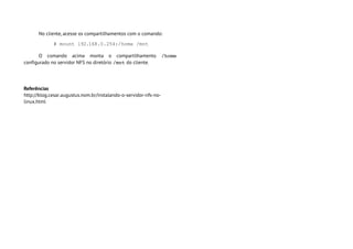 No cliente, acesse os compartilhamentos com o comando:

             # mount 192.168.0.254:/home /mnt

       O comando acima monta o compartilhamento                   /home 
configurado no servidor NFS no diretório /mnt do cliente.




Referências
http://blog.cesar.augustus.nom.br/instalando-o-servidor-nfs-no-
linux.html
 