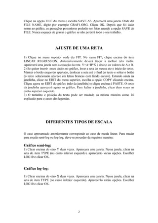 2
Clique na opção FILE do menu e escolha SAVE AS. Aparecerá uma janela. Onde diz
FILE NAME, digite por exemplo GRAF1.ORG. Clique OK. Depois que foi dado
nome ao gráfico, as gravações posteriores poderão ser feitas usando a opção SAVE do
FILE. Nunca esqueça de gravar o gráfico se não perderá todo o seu trabalho.
AJUSTE DE UMA RETA
1) Clique no menu superior onde diz FIT. No menu FIT, clique encima do item
LINEAR REGRESSION. Automaticamente deverá traçar a melhor reta média.
Aparecerá uma janela com a equação da reta Y=A+B*X e abaixo os valores de A e B.
2) Se quiser inserir esses dados no gráfico, levar a seta do mouse ate o inicio do texto.
Manter o botão esquerdo apertado, deslocar a seta até o final do texto e soltar o botão
(o texto selecionado aparece em letras brancas com fundo escuro). Estando ainda na
janelinha, clicar no EDIT do menu superior, escolha a opção COPY clicando encima.
Clique agora no EDIT do gráfico (não da janelinha) e clique encima d PASTE. O texto
da janelinha aparecerá agora no gráfico. Para fechar a janelinha, clicar duas vezes no
canto superior esquerdo.
3) O tamanho e posição do texto pode ser mudado da mesma maneira como foi
explicado para o casos das legendas.
DIFERENTES TIPOS DE ESCALA
O caso apresentado anteriormente corresponde ao caso de escala linear. Para mudar
para escala semi-log ou log-log, deve-se proceder da seguinte maneira:
Gráfico semi-log:
1) Clicar encima do eixo Y duas vezes. Aparecera uma janela. Nessa janela, clicar na
seta do item TYPE (no canto inferior esquerdo). aparecerão várias opções. Escolher
LOG10 e clicar OK.
Gráfico log-log:
1) Clicar encima do eixo X duas vezes. Aparecera uma janela. Nessa janela, clicar na
seta do item TYPE (no canto inferior esquerdo). Aparecerão várias opções. Escolher
LOG10 e clicar OK.
 