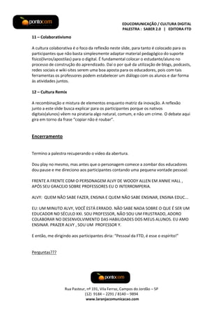 EDUCOMUNICAÇÃO / CULTURA DIGITAL
PALESTRA : SABER 2.0 | EDITORA FTD

11 – Colaborativismo
A cultura colaborativa é o foco da reflexão neste slide, para tanto é colocado para os
participantes que não basta simplesmente adaptar material pedagógico do suporte
físico(livros/apostilas) para o digital. É fundamental colocar o estudante/aluno no
processo de construção do aprendizado. Daí o por quê da utilização de blogs, podcasts,
redes sociais e wiki-sites serem uma boa aposta para os educadores, pois com tais
ferramentas os professores podem estabelecer um diálogo com os alunos e dar forma
às atividades juntos.
12 – Cultura Remix
A recombinação e mistura de elementos enquanto matriz da inovação. A reflexão
junto a este slide busca explicar para os participantes porque os nativos
digitais(alunos) vêem na pirataria algo natural, comum, e não um crime. O debate aqui
gira em torno da frase “copiar não é roubar”.

Encerramento
Termino a palestra recuperando o video da abertura.
Dou play no mesmo, mas antes que o personagem comece a zombar dos educadores
dou pause e me direciono aos participantes contando uma pequena vontade pessoal:
FRENTE A FRENTE COM O PERSONAGEM ALVY DE WOODY ALLEN EM ANNIE HALL ,
APÓS SEU GRACEJO SOBRE PROFESSORES EU O INTERROMPERIA.
ALVY: QUEM NÃO SABE FAZER, ENSINA E QUEM NÃO SABE ENSINAR, ENSINA EDUC...
EU: UM MINUTO ALVY, VOCÊ ESTÁ ERRADO. NÃO SABE NADA SOBRE O QUE É SER UM
EDUCADOR NO SÉCULO XXI. SOU PROFESSOR, NÃO SOU UM FRUSTRADO, ADORO
COLABORAR NO DESENVOLVIMENTO DAS HABILIDADES DOS MEUS ALUNOS. EU AMO
ENSINAR. PRAZER ALVY , SOU UM PROFESSOR Y.
E então, me dirigindo aos participantes diria: “Pessoal da FTD, é esse o espírito!”

Perguntas???

Rua Pasteur, nº 191, Vila Ferraz, Campos do Jordão – SP
(12) 9184 – 2291 / 8140 – 9894
www.laranjacomunicacao.com

 