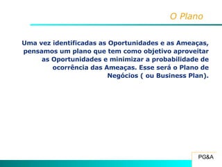 O Plano Uma vez identificadas as Oportunidades e as Ameaças, pensamos um plano que tem como objetivo aproveitar as Oportunidades e minimizar a probabilidade de ocorrência das Ameaças. Esse será o Plano de Negócios ( ou Business Plan). 