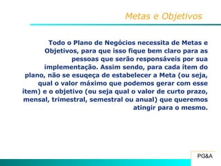 Metas e Objetivos Todo o Plano de Negócios necessita de Metas e Objetivos, para que isso fique bem claro para as pessoas que serão responsáveis por sua implementação. Assim sendo, para cada ítem do plano, não se esuqeça de estabelecer a Meta (ou seja, qual o valor máximo que podemos gerar com esse ítem) e o objetivo (ou seja qual o valor de curto prazo, mensal, trimestral, semestral ou anual) que queremos atingir para o mesmo. 