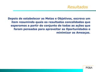 Resultados Depois de estabelecer as Metas e Objetivos, escreva um ítem resumindo quais os resultados concolidados que esperamos a partir do conjunto de todas as ações que foram pensadas para aproveitar as Oportunidades e minimizar as Ameaças. 