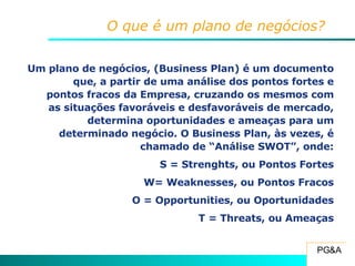 O que é um plano de negócios? Um plano de negócios, (Business Plan) é um documento que, a partir de uma análise dos pontos fortes e pontos fracos da Empresa, cruzando os mesmos com as situações favoráveis e desfavoráveis de mercado, determina oportunidades e ameaças para um determinado negócio. O Business Plan, às vezes, é chamado de “Análise SWOT”, onde: S = Strenghts, ou Pontos Fortes W= Weaknesses, ou Pontos Fracos O = Opportunities, ou Oportunidades T = Threats, ou Ameaças 