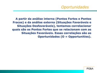 Oportunidades A partir da análise interna (Pontos Fortes e Pontos Fracos) e da análise externa (Situações Favoráveis e Situações Desfavoráveis), tentamos correlacionar quais são os Pontos Fortes que se relacionam com as Situações Favoráveis. Essas correlações são as Oportunidades (O = Opportunities). 