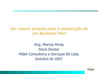 Um roteiro simples para a elaboração de um Business Plan Eng. Marrey Peres Sócio Diretor PG&A Consultoria e Serviços SS Ltda. Outubro de 2007 