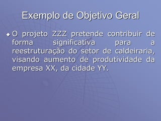 Exemplo de Objetivo Geral
 O projeto ZZZ pretende contribuir de
forma significativa para a
reestruturação do setor de caldeiraria,
visando aumento de produtividade da
empresa XX, da cidade YY.
 