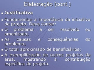 Elaboração (cont.)
 Justificativa
 Fundamentar a importância da iniciativa
do projeto. Deve conter:
 O problema a ser resolvido ou
amenizado;
 As causas e consequências do
problema;
 O total aproximado de beneficiários;
 A exemplificação de outros projetos da
área, mostrando a contribuição
específica do projeto.
 
