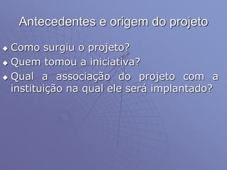 Antecedentes e origem do projeto
 Como surgiu o projeto?
 Quem tomou a iniciativa?
 Qual a associação do projeto com a
instituição na qual ele será implantado?
 