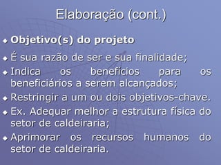 Elaboração (cont.)
 Objetivo(s) do projeto
 É sua razão de ser e sua finalidade;
 Indica os benefícios para os
beneficiários a serem alcançados;
 Restringir a um ou dois objetivos-chave.
 Ex. Adequar melhor a estrutura física do
setor de caldeiraria;
 Aprimorar os recursos humanos do
setor de caldeiraria.
 