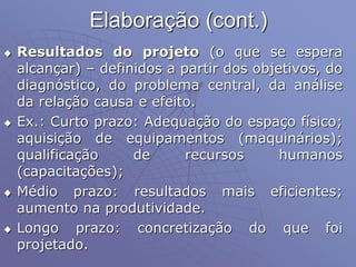 Elaboração (cont.)
 Resultados do projeto (o que se espera
alcançar) – definidos a partir dos objetivos, do
diagnóstico, do problema central, da análise
da relação causa e efeito.
 Ex.: Curto prazo: Adequação do espaço físico;
aquisição de equipamentos (maquinários);
qualificação de recursos humanos
(capacitações);
 Médio prazo: resultados mais eficientes;
aumento na produtividade.
 Longo prazo: concretização do que foi
projetado.
 