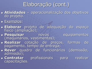 Elaboração (cont.)
 Atividades – operacionalização dos objetivos
do projeto.
 Exemplos:
 Elaborar projeto de adequação do espaço
físico (ampliação);
 Pesquisar novos equipamentos
(maquinários, vestimentas);
 Realizar cotação de preços, formas de
pagamento, tempo de entrega;
 Rever quadro de funcionários (demissão,
admissão);
 Contratar profissionais para realizar
capacitações.
 