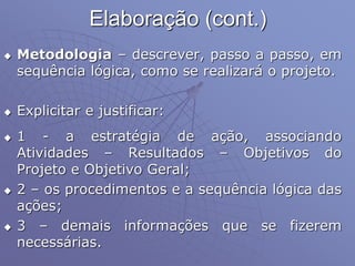Elaboração (cont.)
 Metodologia – descrever, passo a passo, em
sequência lógica, como se realizará o projeto.
 Explicitar e justificar:
 1 - a estratégia de ação, associando
Atividades – Resultados – Objetivos do
Projeto e Objetivo Geral;
 2 – os procedimentos e a sequência lógica das
ações;
 3 – demais informações que se fizerem
necessárias.
 
