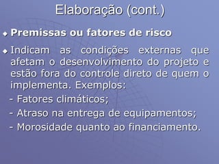 Elaboração (cont.)
 Premissas ou fatores de risco
 Indicam as condições externas que
afetam o desenvolvimento do projeto e
estão fora do controle direto de quem o
implementa. Exemplos:
- Fatores climáticos;
- Atraso na entrega de equipamentos;
- Morosidade quanto ao financiamento.
 