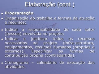 Elaboração (cont.)
 Programação
 Organização do trabalho e formas de atuação
e recursos:
 Indicar a responsabilidade de cada setor
(pessoa) envolvida no projeto;
 Indicar e justificar todos os recursos
necessários ao projeto (infra-estrutura,
equipamentos, recursos humanos (próprios e
externos). Especificar as formas de
contribuição própria (contrapartida).
 Cronograma – calendário de execução das
atividades.
 