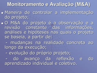 Monitoramento e Avaliação (M&A)
 Maneira de controlar a implementação
do projeto;
 O M&A do projeto é a observação e a
revisão constante das informações,
análises e hipóteses nas quais o projeto
se baseia, a partir de:
- mudanças na realidade concreta ao
longo da execução;
- evolução do próprio projeto;
- do avanço da reflexão e do
aprendizado individual e coletivo.
 