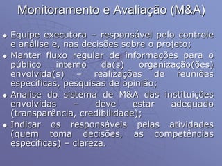 Monitoramento e Avaliação (M&A)
 Equipe executora – responsável pelo controle
e análise e, nas decisões sobre o projeto;
 Manter fluxo regular de informações para o
público interno da(s) organização(ões)
envolvida(s) – realizações de reuniões
específicas, pesquisas de opinião;
 Analise do sistema de M&A das instituições
envolvidas – deve estar adequado
(transparência, credibilidade);
 Indicar os responsáveis pelas atividades
(quem toma decisões, as competências
específicas) – clareza.
 