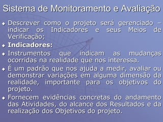 Sistema de Monitoramento e Avaliação
 Descrever como o projeto será gerenciado –
indicar os Indicadores e seus Meios de
Verificação;
 Indicadores:
 Instrumentos que indicam as mudanças
ocorridas na realidade que nos interessa.
 É um padrão que nos ajuda a medir, avaliar ou
demonstrar variações em alguma dimensão da
realidade, importante para os objetivos do
projeto.
 Fornecem evidências concretas do andamento
das Atividades, do alcance dos Resultados e da
realização dos Objetivos do projeto.
 
