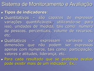 Sistema de Monitoramento e Avaliação
 Tipos de indicadores:
 Quantitativos – são capazes de expressar
variações quantificáveis, utilizando-se para
isso, unidades de medida, tais como: número
de pessoas, percentuais, volume de recursos,
etc.
 Qualitativos – expressam variáveis ou
dimensões que não podem ser expressas
apenas com números, tais como: participação,
valores e atitudes, liderança, etc.
 Para cada resultado que se pretende avaliar
pode existir mais de um indicador. Ex.:
 