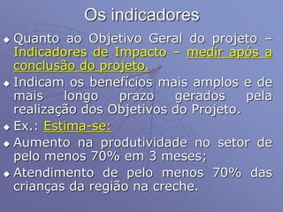 Os indicadores
 Quanto ao Objetivo Geral do projeto –
Indicadores de Impacto – medir após a
conclusão do projeto.
 Indicam os benefícios mais amplos e de
mais longo prazo gerados pela
realização dos Objetivos do Projeto.
 Ex.: Estima-se:
 Aumento na produtividade no setor de
pelo menos 70% em 3 meses;
 Atendimento de pelo menos 70% das
crianças da região na creche.
 
