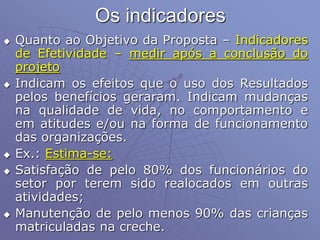 Os indicadores
 Quanto ao Objetivo da Proposta – Indicadores
de Efetividade – medir após a conclusão do
projeto
 Indicam os efeitos que o uso dos Resultados
pelos benefícios geraram. Indicam mudanças
na qualidade de vida, no comportamento e
em atitudes e/ou na forma de funcionamento
das organizações.
 Ex.: Estima-se:
 Satisfação de pelo 80% dos funcionários do
setor por terem sido realocados em outras
atividades;
 Manutenção de pelo menos 90% das crianças
matriculadas na creche.
 