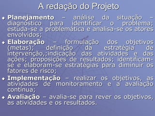 A redação do Projeto
 Planejamento – análise da situação –
diagnóstico para identificar o problema;
estuda-se a problemática e analisa-se os atores
envolvidos;
 Elaboração – formulação dos objetivos
(metas); definição da estratégia de
intervenção,;indicação das atividades e das
ações; proposições de resultados; identificam-
se e elaboram-se estratégias para diminuir os
fatores de risco;
 Implementação – realizar os objetivos, as
atividades de monitoramento e a avaliação
contínua;
 Avaliação – avalia-se para rever os objetivos,
as atividades e os resultados.
 