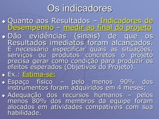 Os indicadores
 Quanto aos Resultados – Indicadores de
Desempenho – medir ao final do projeto
 Dão evidências (sinais) de que os
Resultados imediatos foram alcançados.
É necessário especificar quais as situações,
serviços ou produtos concretos o projeto
precisa gerar como condição para produzir os
efeitos esperados (Objetivos do Projeto).
 Ex.: Estima-se:
 Espaço físico – pelo menos 90% dos
instrumentos foram adquiridos em 4 meses;
 Adequação dos recursos humanos – pelos
menos 80% dos membros da equipe foram
alocados em atividades compatíveis com sua
habilidade.
 
