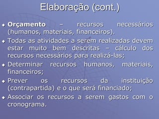 Elaboração (cont.)
 Orçamento – recursos necessários
(humanos, materiais, financeiros).
 Todas as atividades a serem realizadas devem
estar muito bem descritas – cálculo dos
recursos necessários para realizá-las;
 Determinar recursos humanos, materiais,
financeiros;
 Prever os recursos da instituição
(contrapartida) e o que será financiado;
 Associar os recursos a serem gastos com o
cronograma.
 