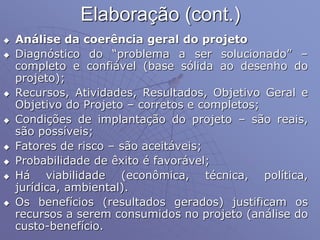 Elaboração (cont.)
 Análise da coerência geral do projeto
 Diagnóstico do “problema a ser solucionado” –
completo e confiável (base sólida ao desenho do
projeto);
 Recursos, Atividades, Resultados, Objetivo Geral e
Objetivo do Projeto – corretos e completos;
 Condições de implantação do projeto – são reais,
são possíveis;
 Fatores de risco – são aceitáveis;
 Probabilidade de êxito é favorável;
 Há viabilidade (econômica, técnica, política,
jurídica, ambiental).
 Os benefícios (resultados gerados) justificam os
recursos a serem consumidos no projeto (análise do
custo-benefício.
 