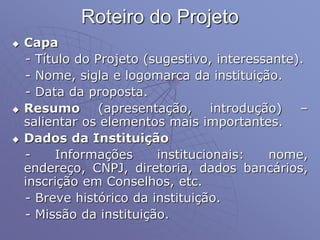 Roteiro do Projeto
 Capa
- Título do Projeto (sugestivo, interessante).
- Nome, sigla e logomarca da instituição.
- Data da proposta.
 Resumo (apresentação, introdução) –
salientar os elementos mais importantes.
 Dados da Instituição
- Informações institucionais: nome,
endereço, CNPJ, diretoria, dados bancários,
inscrição em Conselhos, etc.
- Breve histórico da instituição.
- Missão da instituição.
 