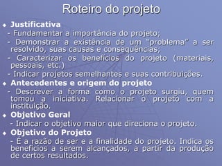 Roteiro do projeto
 Justificativa
- Fundamentar a importância do projeto;
- Demonstrar a existência de um “problema” a ser
resolvido, suas causas e consequências;
- Caracterizar os benefícios do projeto (materiais,
pessoais, etc.)
- Indicar projetos semelhantes e suas contribuições.
 Antecedentes e origem do projeto
- Descrever a forma como o projeto surgiu, quem
tomou a iniciativa. Relacionar o projeto com a
instituição.
 Objetivo Geral
- Indicar o objetivo maior que direciona o projeto.
 Objetivo do Projeto
- É a razão de ser e a finalidade do projeto. Indica os
benefícios a serem alcançados, a partir da produção
de certos resultados.
 