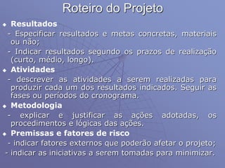 Roteiro do Projeto
 Resultados
- Especificar resultados e metas concretas, materiais
ou não;
- Indicar resultados segundo os prazos de realização
(curto, médio, longo).
 Atividades
- descrever as atividades a serem realizadas para
produzir cada um dos resultados indicados. Seguir as
fases ou períodos do cronograma.
 Metodologia
- explicar e justificar as ações adotadas, os
procedimentos e lógicas das ações.
 Premissas e fatores de risco
- indicar fatores externos que poderão afetar o projeto;
- indicar as iniciativas a serem tomadas para minimizar.
 